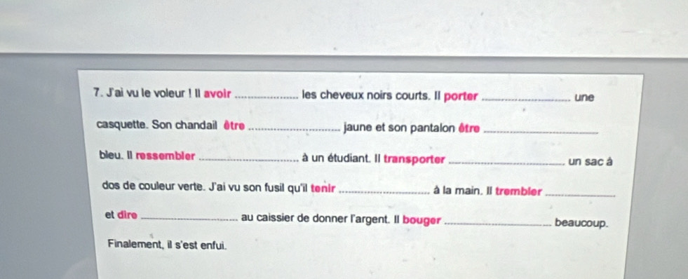 J'ai vu le voleur ! ll avoir _les cheveux noirs courts. Il porter _une 
casquette. Son chandail être_ jaune et son pantalon être_ 
bleu. Il ressembler _à un étudiant. Il transporter _un sac à 
dos de couleur verte. J'ai vu son fusil qu'il tenir _à la main. Il trembler_ 
et dire _au caissier de donner l'argent. Il bouger _beaucoup. 
Finalement, il s'est enfui.