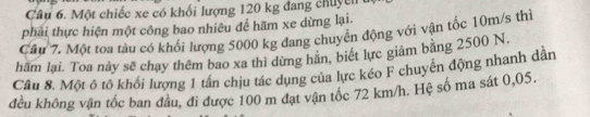 Một chiếc xe có khối lượng 120 kg đang chuyên 
phải thực hiện một công bao nhiêu để hãm xe dừng lại. 
Câu 7. Một toa tàu có khối lượng 5000 kg đang chuyển động với vận tốc 10m/s thì 
hãm lại. Toa này sẽ chạy thêm bao xa thì dừng hãn, biết lực giám bằng 2500 N. 
Câu 8. Một ô tô khối lượng 1 tân chịu tác dụng của lực kéo F chuyên động nhanh dân 
đều không vận tốc ban đầu, đi được 100 m đạt vận tốc 72 km/h. Hệ số ma sát 0,05.