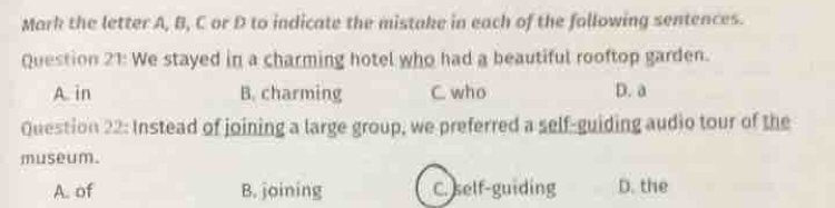 Mark the letter A, B, C or D to indicate the mistake in each of the following sentences.
Question 21: We stayed in a charming hotel who had a beautiful rooftop garden.
A in B. charming C. who D. a
Question 22: Instead of joining a large group, we preferred a self-guiding audio tour of the
museum.
A. of B. joining C. self-guiding D. the