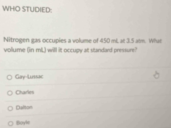 WHO STUDIED:
Nitrogen gas occupies a volume of 450 mL at 3.5 atm. What
volume (in mL) will it occupy at standard pressure?
Gay-Lussac
Charles
Dalton
Boyle