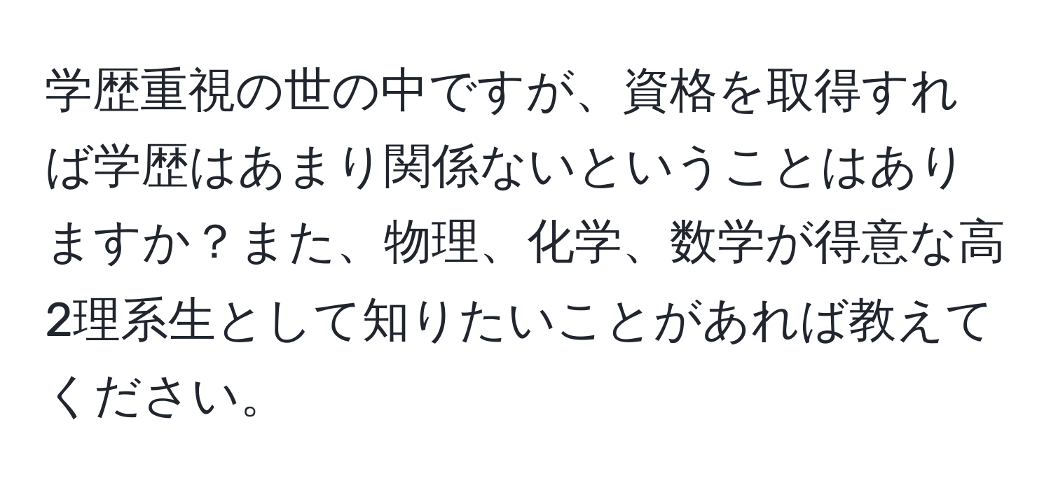 学歴重視の世の中ですが、資格を取得すれば学歴はあまり関係ないということはありますか？また、物理、化学、数学が得意な高2理系生として知りたいことがあれば教えてください。