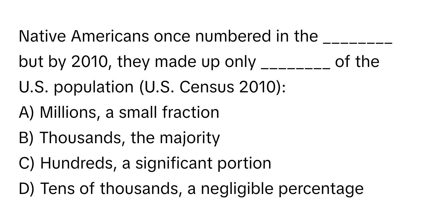 Native Americans once numbered in the ________ but by 2010, they made up only ________ of the U.S. population (U.S. Census 2010):

A) Millions, a small fraction
B) Thousands, the majority
C) Hundreds, a significant portion
D) Tens of thousands, a negligible percentage