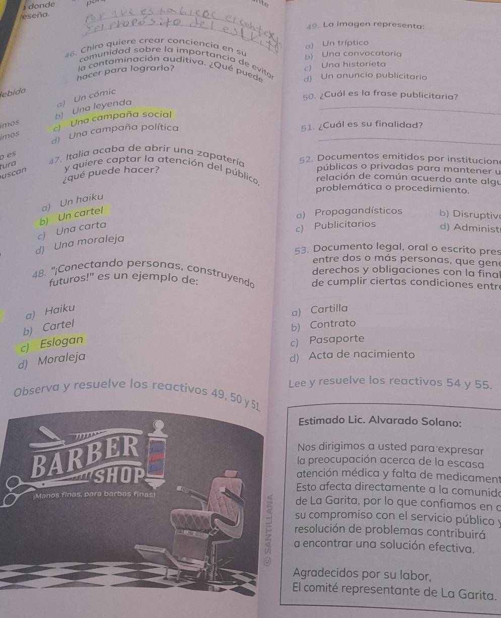 ) donde
eseña. _por
ite
_49. La imagen representa:
a) Un tríptico
46. Chiro quiere crear conciencia en su
b) Una convocatoria
comunidad sobre la importancia de evitar
la contaminación auditiva. ¿Qué puede d) Un anuncio publicitario
hacer para lograrlo?
c) Una historieta
lebido
a) Un cómic
50. ¿Cuál es la frase publicitaria?
ímos b) Una leyenda
_
_
) Una campaña social
imos
d) Una campaña política
51. ¿Cuál es su finalidad?
o es
tura 47. Italia acaba de abrir una zapatería
52. Documentos emitidos por institucion
¿qué puede hacer?
públicas o privadas para mantener u
scan y quiere captar la atención del público.
relación de común acuerdo ante algu
problemática o procedimiento.
a) Un haiku
b) Un cartel
a) Propagandísticos b) Disruptiv
c) Publicitarios
c) Una carta d) Administ
d) Una moraleja
53. Documento legal, oral o escrito pres
entre dos o más personas, que gene
derechos y obligaciones con la final
48. "¡Conectando personas, construyendo
futuros!" es un ejemplo de: de cumplir ciertas condiciones entre
a) Haiku
a) Cartilla
b) Cartel
b) Contrato
c) Eslogan
c) Pasaporte
d) Moraleja
d) Acta de nacimiento
Lee y resuelve los reactivos 54 y 55.
Observa y resuelve los reactivos 49, 50
Estimado Lic. Alvarado Solano:
Nos dirigimos a usted para expresar
la preocupación acerca de la escasa
atención médica y falta de medicament
Esto afecta directamente a la comunid
de La Garita, por lo que confiamos en a
su compromiso con el servicio público y
resolución de problemas contribuirá
a encontrar una solución efectiva.
Agradecidos por su labor,
El comité representante de La Garita.