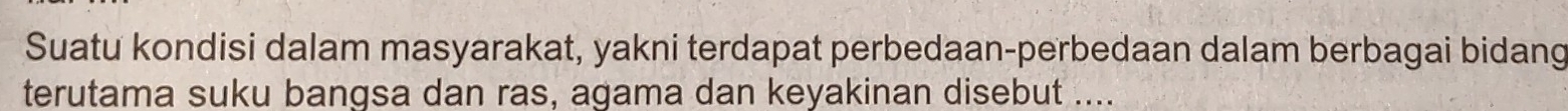 Suatu kondisi dalam masyarakat, yakni terdapat perbedaan-perbedaan dalam berbagai bidang 
terutama suku bangsa dan ras, agama dan keyakinan disebut ....