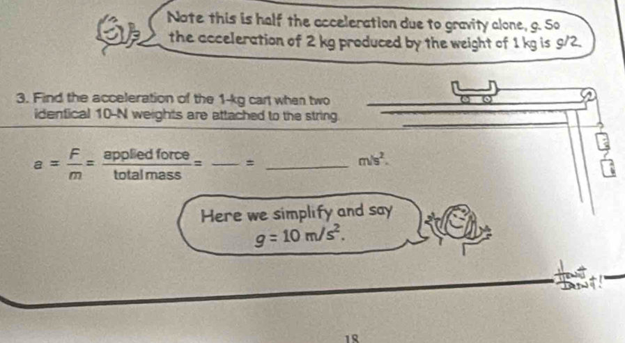 Note this is half the acceleration due to gravity alone, g. So 
the acceleration of 2 kg produced by the weight of 1 kg is g/2. 
3. Find the acceleration of the 1-kg cart when two
2
identical 10-N weights are attached to the string.
a= F/m = appliedforce/totalmass =frac = __
-28 m/s^2. 
2 
Here we simplify and say
g=10m/s^2. 
18