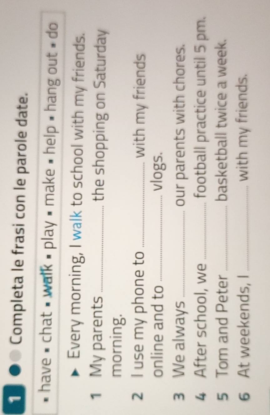 Completa le frasi con le parole date. 
* have # chat , walk , play # make , help , hang out , do 
Every morning, I walk to school with my friends. 
1 My parents _the shopping on Saturday 
morning. 
2 I use my phone to _with my friends 
online and to _vlogs. 
3 We always _our parents with chores. 
4 After school, we _football practice until 5 pm. 
5 Tom and Peter _basketball twice a week. 
6 At weekends, I _with my friends.