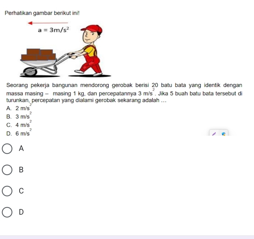 Perhatikan gambar berikut ini!
Seorang pekerja bangunan mendorong gerobak berisi 20 batu bata yang identik dengan
massa masing - masing 1 kg, dan percepatannya 3m/s^2. Jika 5 buah batu bata tersebut di
turunkan, percepatan yang dialami gerobak sekarang adalah ...
A. 2m/s^2
B. 3m/s^2
C. 4m/s^2
D. 6m/s^2
A
B
C
D