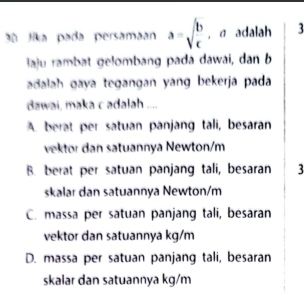 3ª Jika pada persamaan a=sqrt(frac b)c , α adalah 3
laju rambat gelombang pada dawai, dan b
adalah gaya tegangan yang bekerja pada
dawai, maka c adalah ....
A. berat per satuan panjang tali, besaran
vektor dan satuannya Newton/m
B. berat per satuan panjang tali, besaran 3
skalar dan satuannya Newton/m
C. massa per satuan panjang tali, besaran
vektor dan satuannya kg/m
D. massa per satuan panjang tali, besaran
skalar dan satuannya kg/m