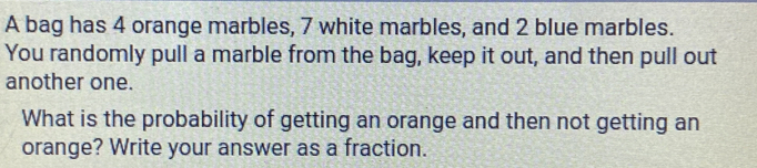 A bag has 4 orange marbles, 7 white marbles, and 2 blue marbles. 
You randomly pull a marble from the bag, keep it out, and then pull out 
another one. 
What is the probability of getting an orange and then not getting an 
orange? Write your answer as a fraction.