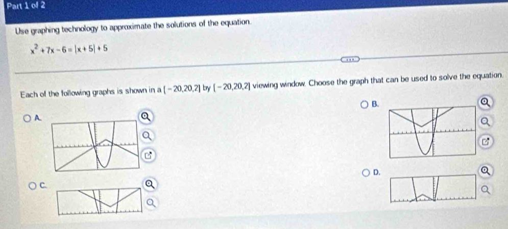 Use graphing technology to approximate the solutions of the equation.
x^2+7x-6=|x+5|+5
Each of the following graphs is shown in n [-20,20,2] by [-20,20,2] viewing window. Choose the graph that can be used to solve the equation. 
B 
A. 
D 
C.