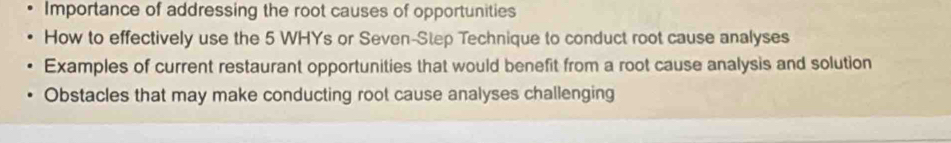 Importance of addressing the root causes of opportunities 
How to effectively use the 5 WHYs or Seven-Step Technique to conduct root cause analyses 
Examples of current restaurant opportunities that would benefit from a root cause analysis and solution 
Obstacles that may make conducting root cause analyses challenging