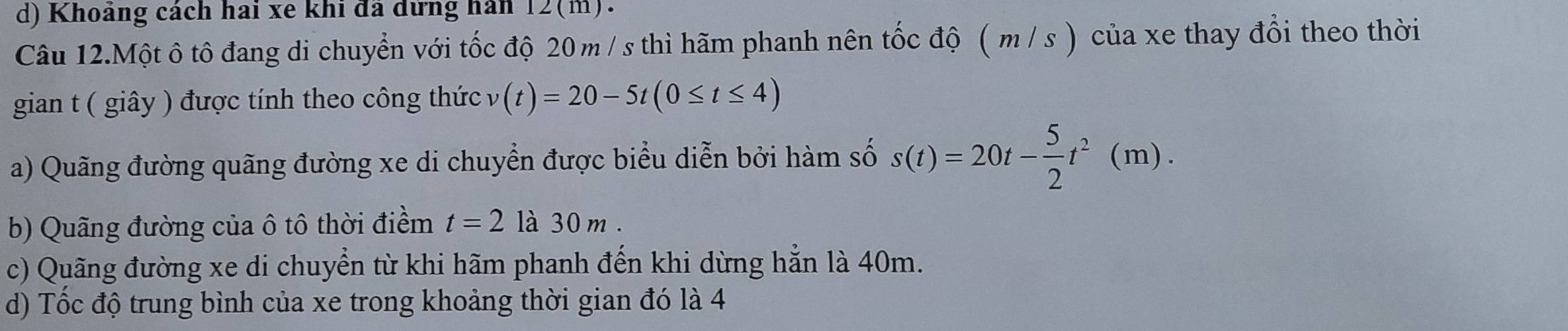 d) Khoảng cách hai xe khi đã dứng hàn 12(m).
Câu 12.Một ô tô đang di chuyển với tốc độ 20 m / s thì hãm phanh nên tốc độ ( m / s ) của xe thay đổi theo thời
gian t ( giây ) được tính theo công thức v(t)=20-5t(0≤ t≤ 4)
a) Quãng đường quãng đường xe di chuyển được biểu diễn bởi hàm số s(t)=20t- 5/2 t^2(m).
b) Quãng đường của ô tô thời điểm t=2 là 30 m.
c) Quãng đường xe di chuyển từ khi hãm phanh đến khi dừng hẳn là 40m.
d) Tốc độ trung bình của xe trong khoảng thời gian đó là 4