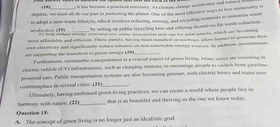 yom answer sheer to 
(18) ; it has become a practical necessity. As climate change accelerates and natural reso 
deplete, we must all do our part in protecting the planet. One of the most effective ways to live sustainably is 
to adopt a zero-waste lifestyle, which involves reducing, reusing, and recycling materials to minimize waste 
production. (19) _by setting up public recycling bins and offering incentives for waste reduction. 
To help reduce energy consumption, many households now opt for solar panels, which are becoming 
more affordable and efficient. These panels, having been installed on rooftops, allow homes to generate their 
own electricity and significantly reduce reliance on non-renewable energy sources. In addition, governments 
are supporting the transition to green energy (20)_ . 
Furthermore, sustainable transportation is a crucial aspect of green living. Many cities are investing in 
electric vehicle (EV) infrastructure, such as charging stations, to encourage people to switch from gasoline- 
powered cars. Public transportation systems are also becoming greener, with electric buses and trains now 
commonplace in several cities. (21)_ 
Ultimately, having embraced green living practices, we can create a world where people live in 
harmony with nature, (22)_ that is as beautiful and thriving as the one we know today. 
Question 18: 
A. The concept of green living is no longer just an idealistic goal