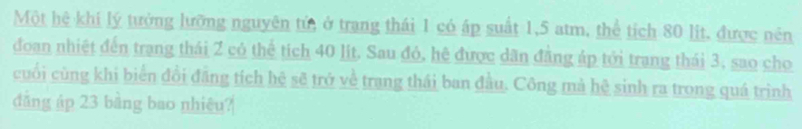 Một hệ khi lý tưởng lưỡng nguyên tử, ở trang thái 1 có áp suất 1,5 atm, thể tích 80 lịt, được nên 
đoan nhiệt đến trang thái 2 có thể tích 40 lit. Sau đỏ, hệ được dân đẳng áp tới trang thái 3, sao cho 
cuối cùng khi biển đổi đăng tích hệ sẽ trở về trang thái ban đầu. Công mà hệ sinh ra trong quá trình 
đẳng áp 23 bằng bao nhiêu?
