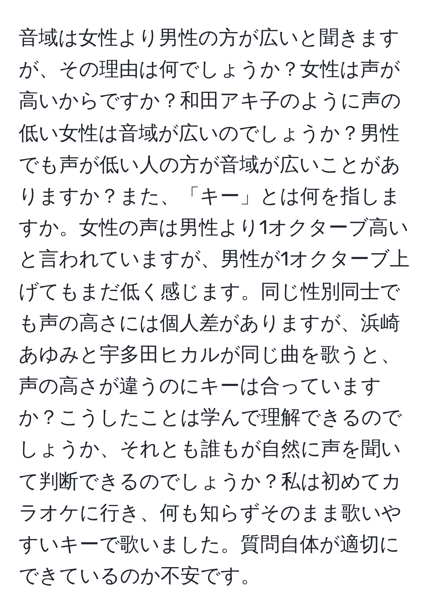 音域は女性より男性の方が広いと聞きますが、その理由は何でしょうか？女性は声が高いからですか？和田アキ子のように声の低い女性は音域が広いのでしょうか？男性でも声が低い人の方が音域が広いことがありますか？また、「キー」とは何を指しますか。女性の声は男性より1オクターブ高いと言われていますが、男性が1オクターブ上げてもまだ低く感じます。同じ性別同士でも声の高さには個人差がありますが、浜崎あゆみと宇多田ヒカルが同じ曲を歌うと、声の高さが違うのにキーは合っていますか？こうしたことは学んで理解できるのでしょうか、それとも誰もが自然に声を聞いて判断できるのでしょうか？私は初めてカラオケに行き、何も知らずそのまま歌いやすいキーで歌いました。質問自体が適切にできているのか不安です。