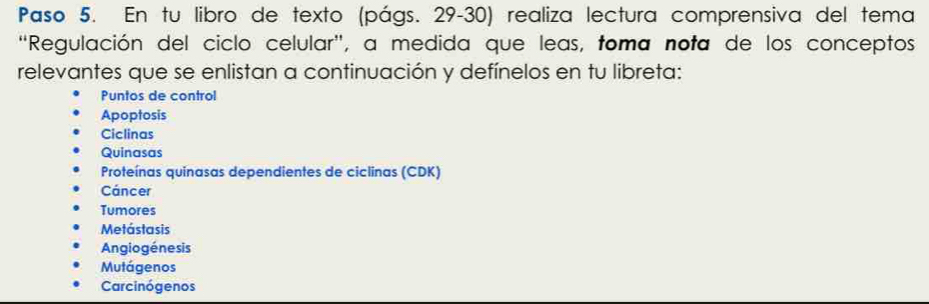 Paso 5. En tu libro de texto (págs. 29-30) realiza lectura comprensiva del tema 
'Regulación del ciclo celular', a medida que leas, toma nota de los conceptos 
relevantes que se enlistan a continuación y defínelos en tu libreta: 
Puntos de control 
Apoptosis 
Ciclinas 
Quinasas 
Proteínas quinasas dependientes de ciclinas (CDK) 
Cáncer 
Tumores 
Metástasis 
Angiogénesis 
Mutágenos 
Carcinógenos