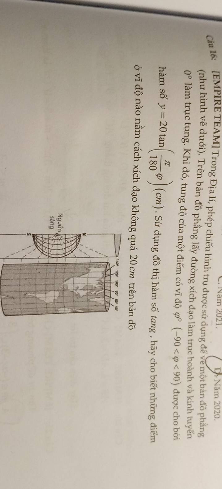 Năm 2021. D. Năm 2020.
Cu 16: [EMPIRE TEAM] Trong Địa lí, phép chiếu hình trụ được sử dụng để về một bản đồ phẳng
(như hình vẽ dưới). Trên bản đồ phẳng lấy đường xích đạo làm trục hoành và kinh tuyến
0° làm trục tung. Khi đó, tung độ của một điểm có vĩ độ varphi°(-90 <90) được cho bởi
hàm số y=20tan ( π /180 varphi )(cm). Sử dụng đồ thị hàm số tang , hãy cho biết những điểm
ở vĩ độ nào nằm cách xích đạo không quá 20 cm trên bản đồ