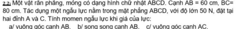 2.2: Một vật răn phẳng, mỏng có dạng hình chữ nhật ABCD. Cạnh AB=60cm, BC=
80 cm. Tác dụng một ngẫu lực nằm trong mặt phẳng ABCD, với độ lớn 50 N, đặt tại
hai đỉnh A và C. Tính momen ngẫu lực khi giá của lực:
a/ vuông góc canh AB. b/ song song canh AB. c/ vuông góc cạnh AC.