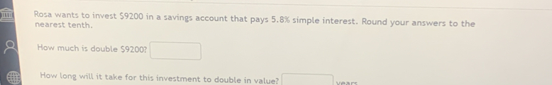 ' Rosa wants to invest $9200 in a savings account that pays 5.8% simple interest. Round your answers to the 
nearest tenth. 
How much is double $9200? □ 
How long will it take for this investment to double in value? □