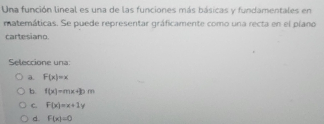 Una función lineal es una de las funciones más básicas y fundamentales en
matemáticas. Se puede representar gráficamente como una recta en el plano
cartesiano.
Seleccione una:
a. F(x)=x
b. f(x)=mx+30m
C. F(x)=x+1y
d. F(x)=0