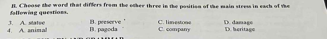 Choose the word that differs from the other three in the position of the main stress in each of the
following questions.
3. A. statue B. preserve C. limestone D. damage
4. A. animal B. pagoda C. company D. heritage