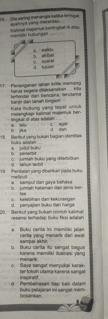 Dia sering menangis ketika teringat
ayahnya yang merantau.
Kalimat majemuk bertingkat di atas
memiliki hubungan ....
a. waktu
b. akibat
c. syarat
d. tujuan
17. Penanganan lahan kritis memang
harus segera dilaksanakan ... kita
terhindar dari bencana, terutama
banjir dan tanah longsor.
Kata hubung yang tepat untuk
melengkapi kalimat majemuk ber-
tingkat di atas adalah ....
a、 Ialu c. agar
b. jika d. dan
18. Berikut yang bukan bagian identitas
buku adalah ....
a. judul buku
b. penerbit
c. jumlah buku yang diterbitkan
d. tahun terbit
19. Penilaian yang diberikan pada buku
meliputi ....
a. sampul dan gaya bahasa
b. jumlah halaman dan jenis ker-
tas
c. kelebihan dan kekurangan
d. penyajian buku dan harga
20. Berikut yang bukan contoh kalimat
resensi terhadap buku fiksi adalah
a. Buku cerita ini memiliki jalan
cerita yang menarik dari awal
sampai akhir.
b. Buku cerita itu sangat bagus
karena memiliki ilustrasi yang
menarik.
c. Saya sangat menyukai karak-
ter tokoh utama karena sangat
inspiratif.
d. Pembahasan tiap bab dalam
buku pelajaran ini sangat mem-
bosankan.