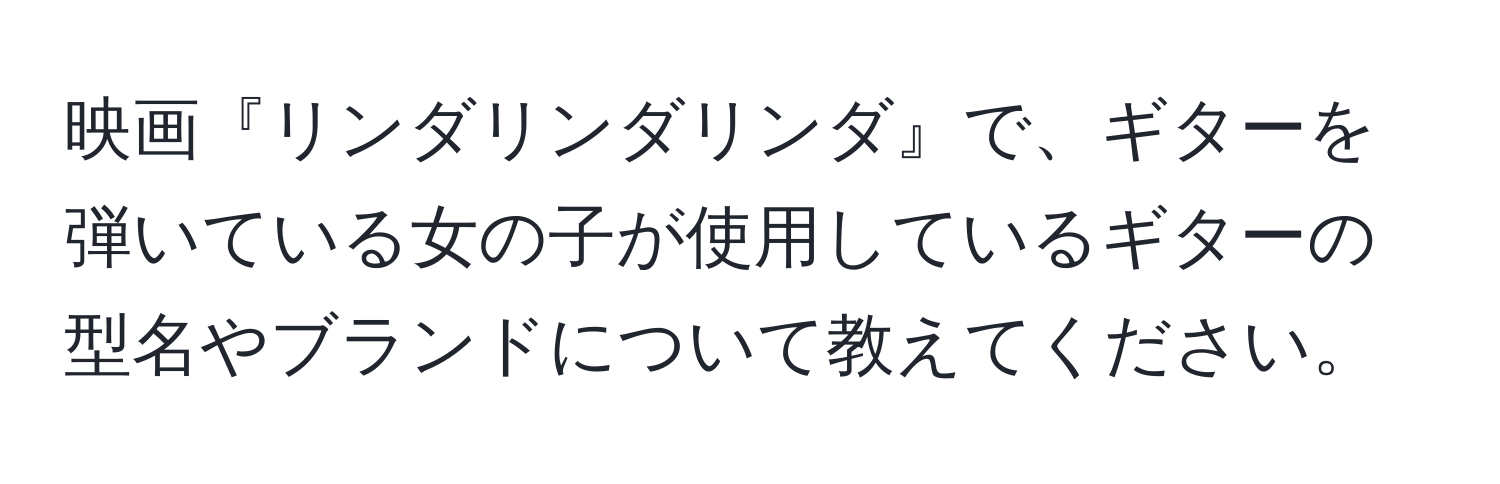 映画『リンダリンダリンダ』で、ギターを弾いている女の子が使用しているギターの型名やブランドについて教えてください。