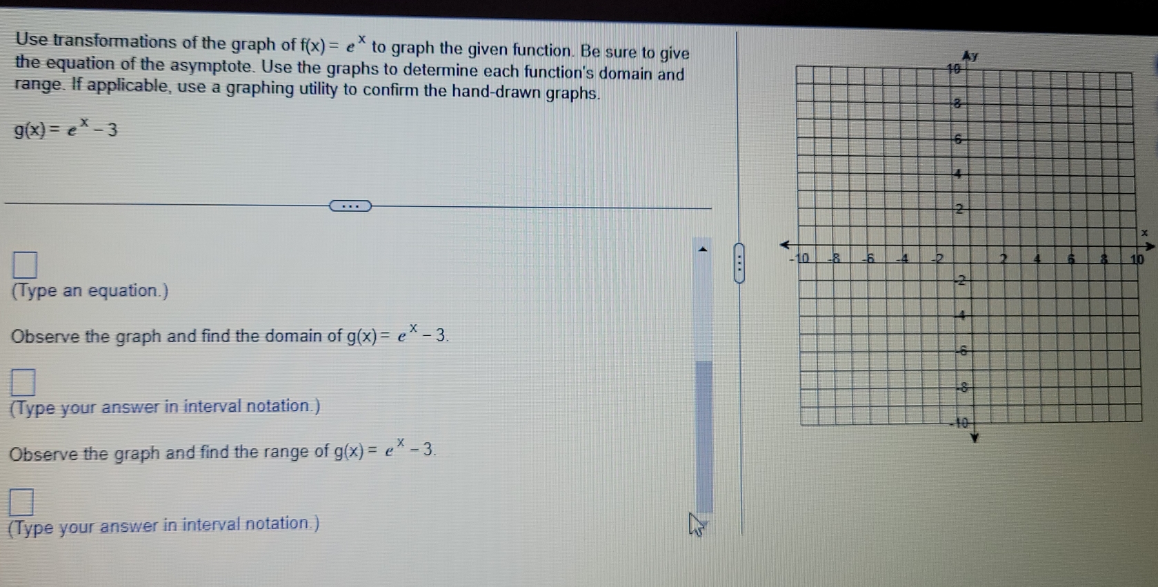 Use transformations of the graph of f(x)=e^x to graph the given function. Be sure to give 
the equation of the asymptote. Use the graphs to determine each function's domain and 
range. If applicable, use a graphing utility to confirm the hand-drawn graphs.
g(x)=e^x-3
* 
0 
(Type an equation.) 
Observe the graph and find the domain of g(x)=e^x-3. 
(Type your answer in interval notation.) 
Observe the graph and find the range of g(x)=e^x-3. 
(Type your answer in interval notation.)