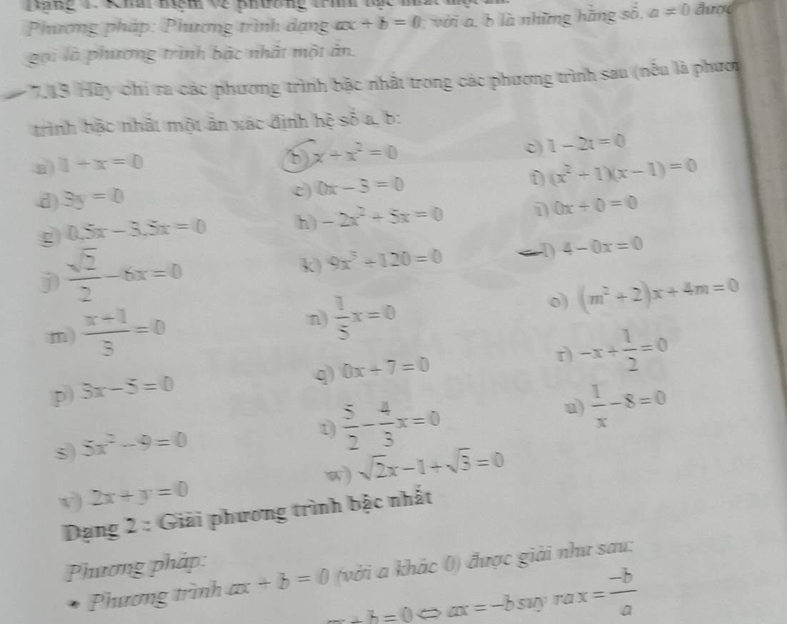 Dăng 1 Khai nệm về phường trì nắc m đượ 
Phương pháp: Phương trình dạng ax+b=0 với a , b là những hằng số, a!= 0
gọi là phương trình bậc nhất một ản. 
# 7.13 Hãy chi ra các phương trình bậc nhất trong các phương trình sau (nếu là phươi 
trình bậc nhất một ăn xác định hệ số a, b : 
a 1+x=0
x+x^2=0
c) 1-2t=0
e) 0x-3=0
D (x^2+1)(x-1)=0
d) 3y=0 0x+0=0
g 0.5x-3.5x=0
h) -2x^2+5x=0
j  sqrt(2)/2 -6x=0
k 9x^3+120=0
→D 4-0x=0
n) 
m)  (x+1)/3 =0  1/5 x=0
0) (m^2+2)x+4m=0
p 3x-5=0
q 0x+7=0
r) -x+ 1/2 =0
u)  1/x -8=0
s) 5x^2-9=0
t)  5/2 - 4/3 x=0
v) 2x+y=0 w) sqrt(2)x-1+sqrt(3)=0
Dạng 2 : Giải phương trình bậc nhất 
Phương pháp: 
Phương trình ax+b=0 (với a khác 0) được giải như sau:
_ +b=0 c a > ax=-bsuyrax= (-b)/a 