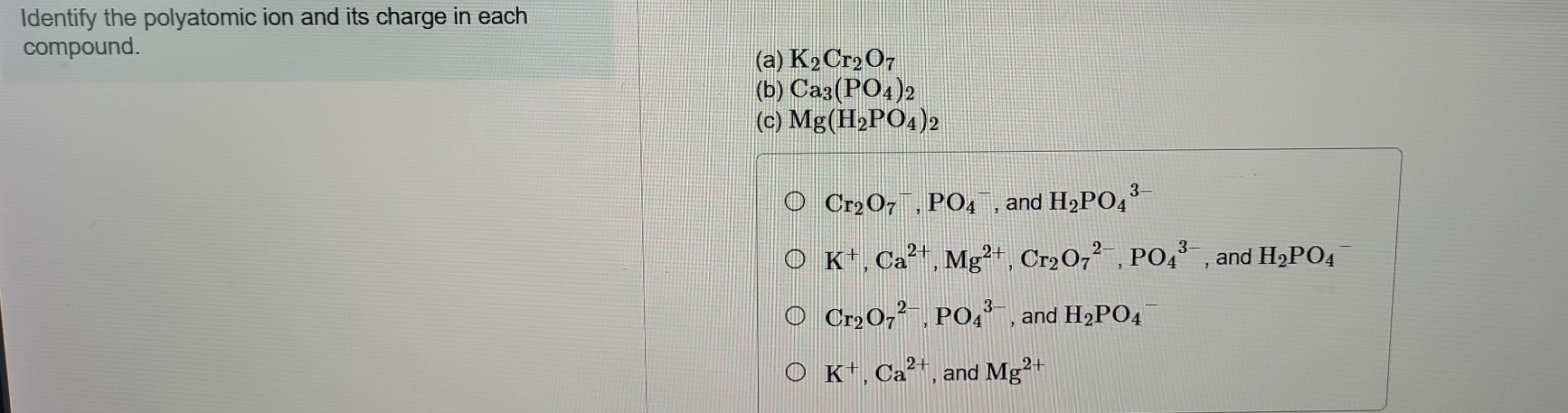 Identify the polyatomic ion and its charge in each
compound.
(a) K_2Cr_2O_7
(b) Ca_3(PO_4)_2
(c) Mg(H_2PO_4)_2
Cr_2O_7^(-, PO_4^- , and H_2)PO_4^((3-)
K^+), Ca^(2+), Mg^(2+), Cr_2O_7^((2-), PO_4^(3-) , and H_2)PO_4^(-
Cr_2)O_7^((2-), PO_4^(3-) , and H_2)PO_4
K^+, Ca^(2+) , and Mg^(2+)