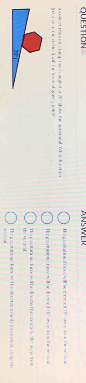 QUESTIONO ANSWER
The gravitational force will be directed 70°
An object rests on a ramp that is angled at 20° above the horizontal. What direction away from the vertical.
(relative to the vertical) will the force of gravity point?
The gravitational force will be directed 20° away from the vertical.
The gravitational force will be directed horizontally, 90° away from
the vertical.
The gravitational force will be directed exactly downward, along the
vertical.
