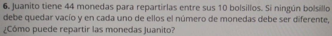 Juanito tiene 44 monedas para repartirlas entre sus 10 bolsillos. Si ningún bolsillo 
debe quedar vacío y en cada uno de ellos el número de monedas debe ser diferente, 
¿Cómo puede repartir las monedas Juanito?