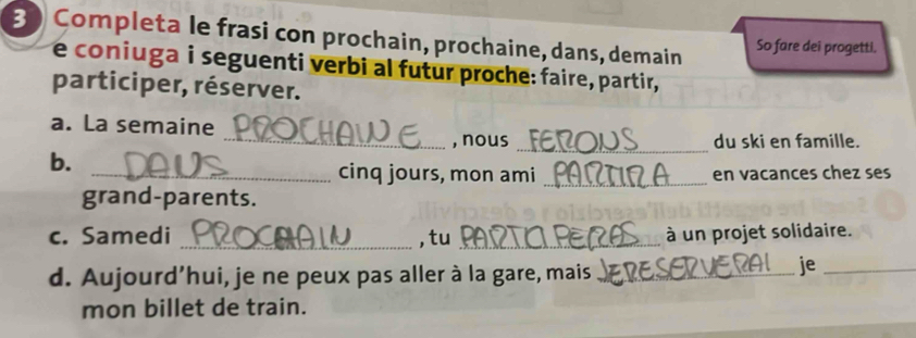 Completa le frasi con prochain, prochaine, dans, demain So fare dei progetti. 
e coniuga i seguenti verbi al futur proche: faire, partir, 
participer, réserver. 
a. La semaine 
_, nous du ski en famille. 
b. 
_ 
_cinq jours, mon ami _en vacances chez ses 
grand-parents. 
c. Samedi _,tu _à un projet solidaire. 
d. Aujourd’hui, je ne peux pas aller à la gare, mais_ 
je_ 
mon billet de train.