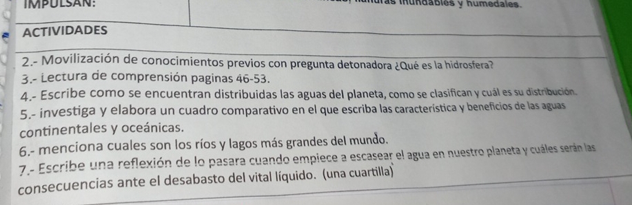 lás inundables y humedales. 
ACTIVIDADES 
2.- Movilización de conocimientos previos con pregunta detonadora ¿Qué es la hidrosfera? 
3.- Lectura de comprensión paginas 46-53. 
4.- Escribe como se encuentran distribuidas las aguas del planeta, como se clasifican y cuál es su distribución. 
5.- investiga y elabora un cuadro comparativo en el que escriba las característica y beneficios de las aguas 
continentales y oceánicas. 
6.- menciona cuales son los ríos y lagos más grandes del mundo. 
7- Escribe una reflexión de lo pasara cuando empiece a escasear el agua en nuestro planeta y cuáles serán las 
consecuencias ante el desabasto del vital líquido. (una cuartilla)