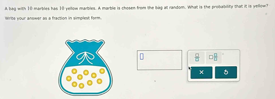 A bag with 10 marbles has 10 yellow marbles. A marble is chosen from the bag at random. What is the probability that it is yellow? 
Write your answer as a fraction in simplest form.
 □ /□   □  □ /□  
× 5