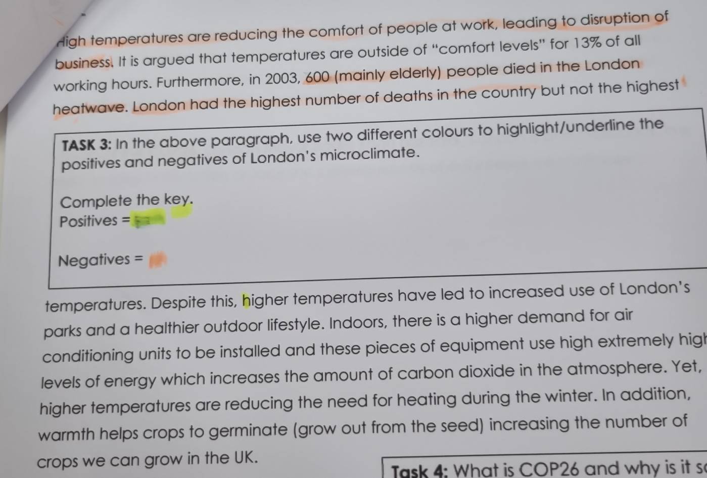 High temperatures are reducing the comfort of people at work, leading to disruption of 
business. It is argued that temperatures are outside of “comfort levels” for 13% of all 
working hours. Furthermore, in 2003, 600 (mainly elderly) people died in the London 
heatwave. London had the highest number of deaths in the country but not the highest 
TASK 3: In the above paragraph, use two different colours to highlight/underline the 
positives and negatives of London's microclimate. 
Complete the key. 
Positives = 
Negatives = 
temperatures. Despite this, higher temperatures have led to increased use of London's 
parks and a healthier outdoor lifestyle. Indoors, there is a higher demand for air 
conditioning units to be installed and these pieces of equipment use high extremely high 
levels of energy which increases the amount of carbon dioxide in the atmosphere. Yet, 
higher temperatures are reducing the need for heating during the winter. In addition, 
warmth helps crops to germinate (grow out from the seed) increasing the number of 
crops we can grow in the UK. 
Task 4: What is COP26 and why is it s