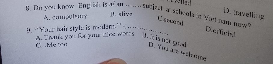 travelled
D. travelling
8. Do you know English is a/ an .... subject at schools in Viet nam now?
A. compulsory B. alive
C.second D.official
9. “‘Your hair style is modern.” -_
C. .Me too
A. Thank you for your nice words B. It is not good D. You are welcome