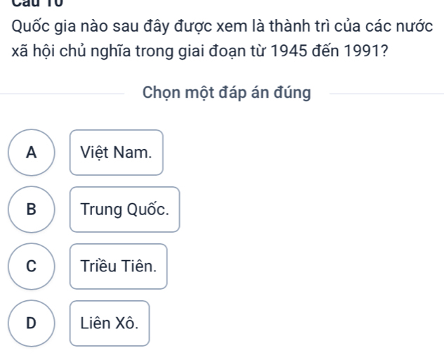 Cau T0
Quốc gia nào sau đây được xem là thành trì của các nước
xã hội chủ nghĩa trong giai đoạn từ 1945 đến 1991?
Chọn một đáp án đúng
A Việt Nam.
B Trung Quốc.
C Triều Tiên.
D Liên Xô.