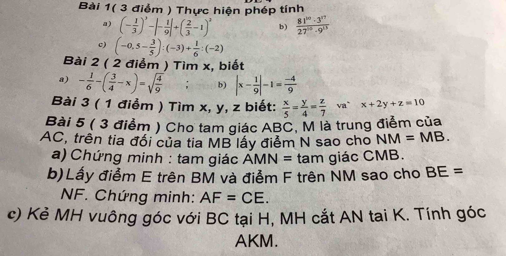 Bài 1( 3 điểm ) Thực hiện phép tính 
a) (- 1/3 )^3-|- 1/9 |+( 2/3 -1)^2  81^(10)· 3^(17)/27^(10)· 9^(13) 
b) 
c) (-0,5- 3/5 ):(-3)+ 1/6 :(-2)
Bài 2 ( 2 điểm ) Tìm x, biết 
a) - 1/6 -( 3/4 -x)=sqrt(frac 4)9; b) |x- 1/9 |-1= (-4)/9 
Bài 3 ( 1 điểm ) Tìm x, y, z biết:  x/5 = y/4 = z/7  va` x+2y+z=10
Bài 5 ( 3 điểm ) Cho tam giác ABC, M là trung điểm của 
AC, trên tia đối của tia MB lấy điểm N sao cho NM=MB. 
a) Chứng minh : tam giác AMN= tam giác CMB. 
b)Lấy điểm E trên BM và điểm F trên NM sao cho BE=
NF. Chứng minh: AF=CE. 
c) Kẻ MH vuông góc với BC tại H, MH cắt AN tai K. Tính góc
AKM.