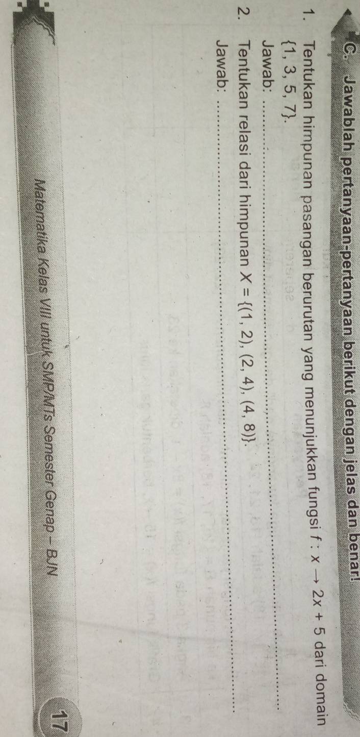 Jawablah pertanyaan-pertanyaan berikut dengan jelas dan benar! 
1. Tentukan himpunan pasangan berurutan yang menunjukkan fungsi f:xto 2x+5 dari domain 
_
 1,3,5,7. 
Jawab: 
_ 
_ 
2. Tentukan relasi dari himpunan X= (1,2),(2,4),(4,8). 
Jawab: 
_ 
17 
Matematika Kelas VIII untuk SMP/MTs Semester Genap - BJN