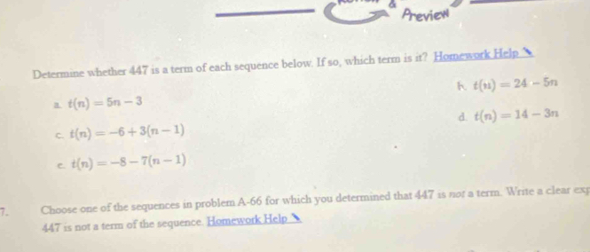 Preview
Determine whether 447 is a term of each sequence below. If so, which term is it? Homework Help
h. t(n)=24-5n
a t(n)=5n-3
d. t(n)=14-3n
C. t(n)=-6+3(n-1)
C. t(n)=-8-7(n-1)
7. Choose one of the sequences in problem A-66 for which you determined that 447 is not a term. Write a clear exp
447 is not a term of the sequence. Homework.Help