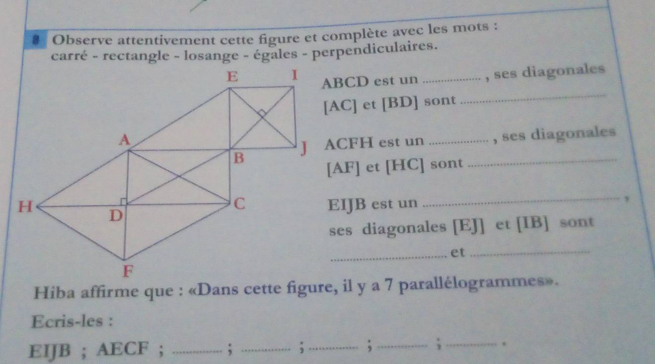 Observe attentivement cette figure et complète avec les mots : 
carré - rectangle - losange - égales - perpendiculaires.
ABCD est un_ 
, ses diagonales 
[ AC ] et [BD] sont 
_ 
J ACFH est un __, ses diagonales 
[ AF ] et [ HC ] sont 
EIJB est un 
_, 
ses diagonales [ EJ ] et [ IB ] sont 
_et_ 
Hiba affirme que : «Dans cette figure, il y a 7 parallélogrammes». 
Ecris-les :
EIJB; AECF; _; _;_ 
_;_