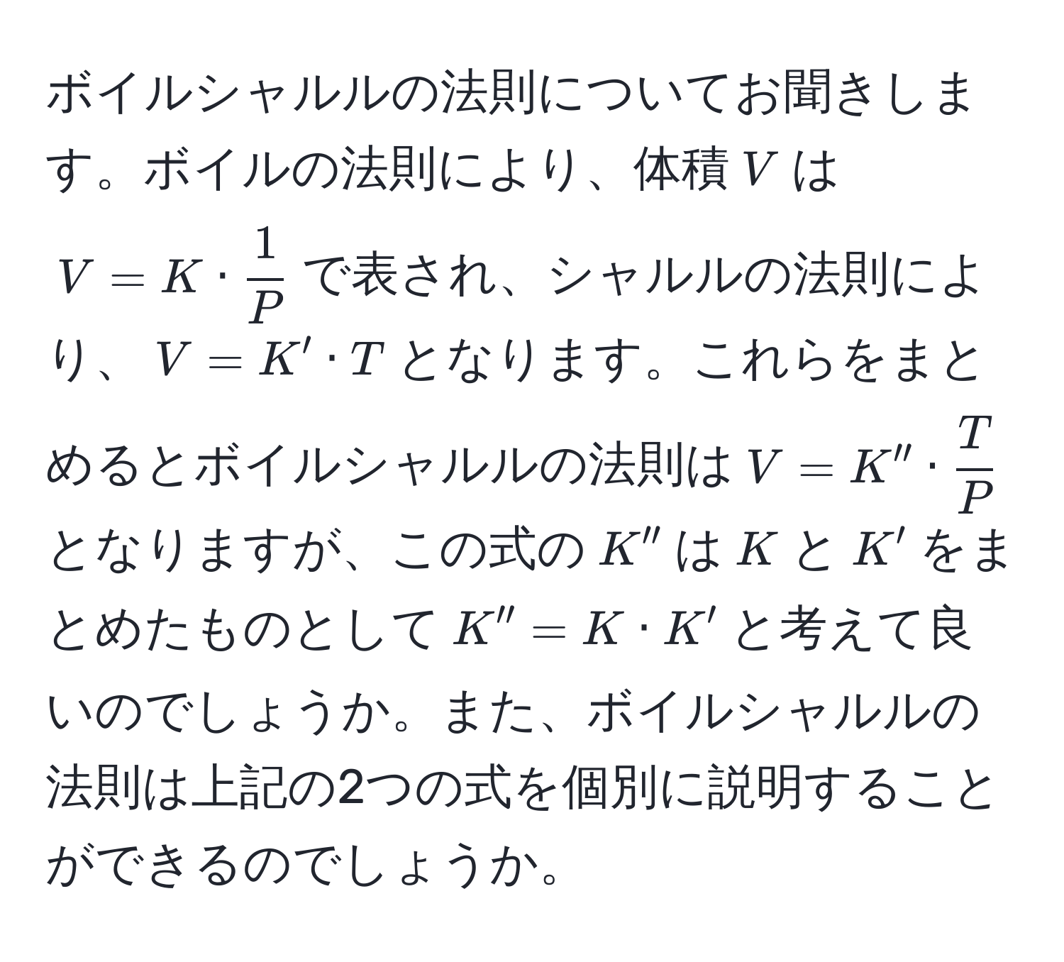 ボイルシャルルの法則についてお聞きします。ボイルの法則により、体積$V$は$V = K ·  1/P $で表され、シャルルの法則により、$V = K' · T$となります。これらをまとめるとボイルシャルルの法則は$V = K'' ·  T/P $となりますが、この式の$K''$は$K$と$K'$をまとめたものとして$K'' = K · K'$と考えて良いのでしょうか。また、ボイルシャルルの法則は上記の2つの式を個別に説明することができるのでしょうか。