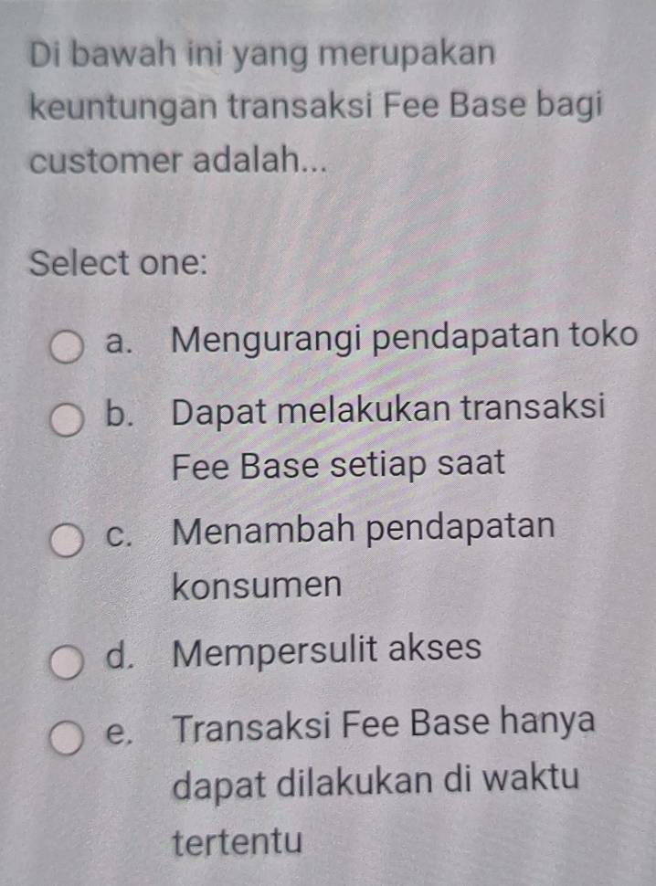 Di bawah ini yang merupakan
keuntungan transaksi Fee Base bagi
customer adalah...
Select one:
a. Mengurangi pendapatan toko
b. Dapat melakukan transaksi
Fee Base setiap saat
c. Menambah pendapatan
konsumen
d. Mempersulit akses
e. Transaksi Fee Base hanya
dapat dilakukan di waktu
tertentu