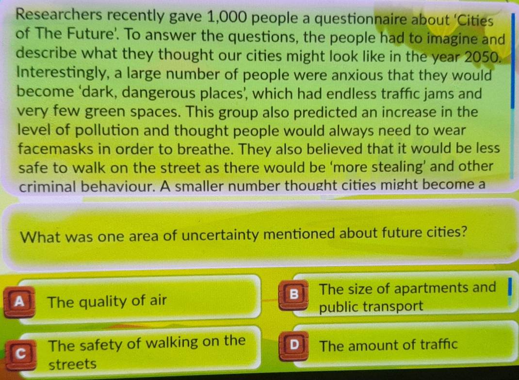 Researchers recently gave 1,000 people a questionnaire about ‘Cities
of The Future'. To answer the questions, the people had to imagine and
describe what they thought our cities might look like in the year 2050.
Interestingly, a large number of people were anxious that they would
become ‘dark, dangerous places’, which had endless traffic jams and
very few green spaces. This group also predicted an increase in the
level of pollution and thought people would always need to wear
facemasks in order to breathe. They also believed that it would be less
safe to walk on the street as there would be ‘more stealing’ and other
criminal behaviour. A smaller number thought cities might become a
What was one area of uncertainty mentioned about future cities?
A The quality of air
B The size of apartments and
public transport
c The safety of walking on the D The amount of traffic
streets