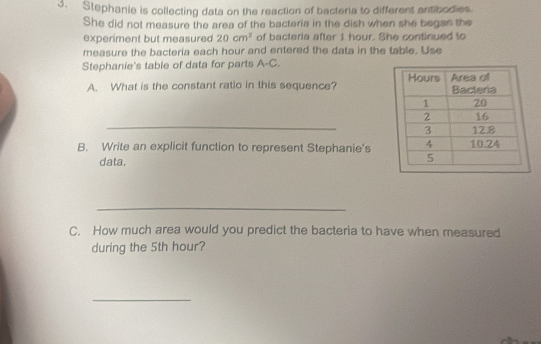 Stephanie is collecting data on the reaction of bacteria to different antibodies 
She did not measure the area of the bacteria in the dish when she began the 
experiment but measured 20cm^2 of bacteria after 1 hour. She continued to 
measure the bacteria each hour and entered the data in the table. Use 
Stephanie's table of data for parts A-C. 
A. What is the constant ratio in this sequence? 
_ 
B. Write an explicit function to represent Stephanie's 
data. 
_ 
C. How much area would you predict the bacteria to have when measured 
during the 5th hour? 
_