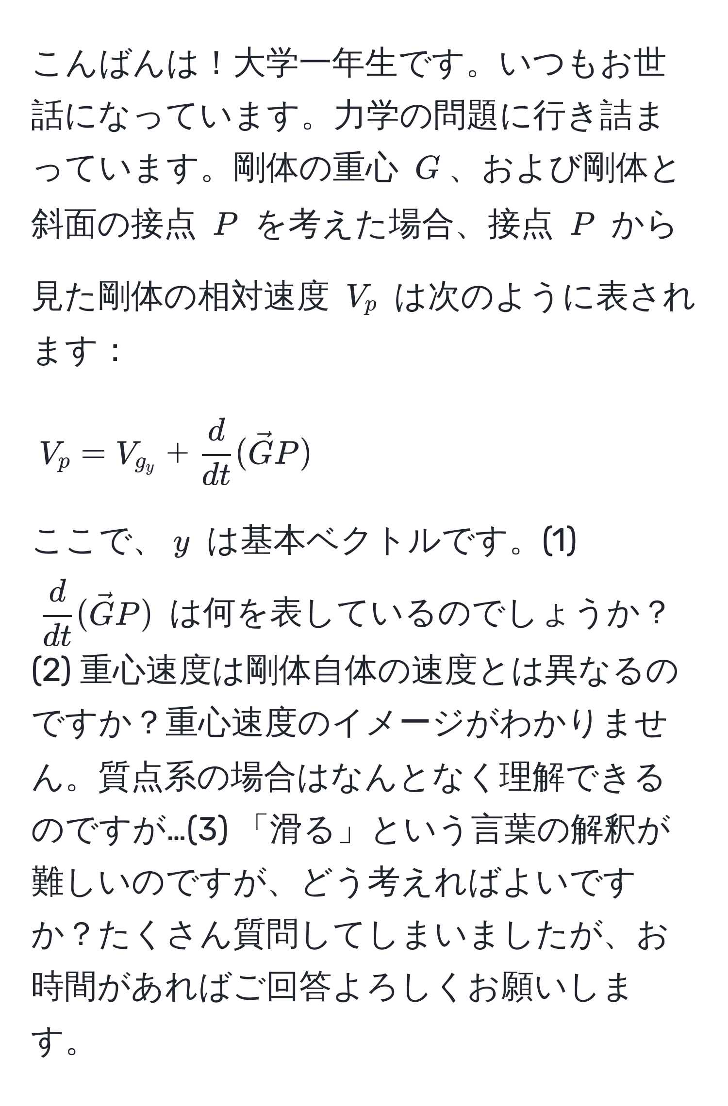 こんばんは！大学一年生です。いつもお世話になっています。力学の問題に行き詰まっています。剛体の重心 $G$、および剛体と斜面の接点 $P$ を考えた場合、接点 $P$ から見た剛体の相対速度 $V_p$ は次のように表されます：
$$
V_p = V_g_y +  d/dt (vecGP)
$$
ここで、$y$ は基本ベクトルです。(1) $ d/dt (vecGP)$ は何を表しているのでしょうか？(2) 重心速度は剛体自体の速度とは異なるのですか？重心速度のイメージがわかりません。質点系の場合はなんとなく理解できるのですが…(3) 「滑る」という言葉の解釈が難しいのですが、どう考えればよいですか？たくさん質問してしまいましたが、お時間があればご回答よろしくお願いします。