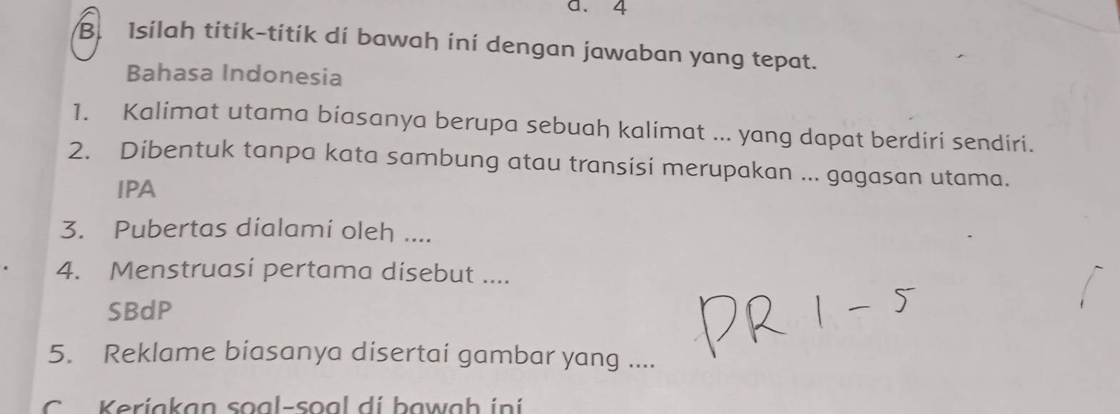 Isilah títík-títík dí bawah iní dengan jawaban yang tepat. 
Bahasa Indonesia 
1. Kalimat utama biasanya berupa sebuah kalimat ... yang dapat berdiri sendiri. 
2. Dibentuk tanpa kata sambung atau transisi merupakan ... gagasan utama. 
IPA 
3. Pubertas dialami oleh .... 
4. Menstruasi pertama dísebut .... 
SBdP 
5. Reklame biasanya disertai gambar yang .... 
K eriakan so a l-so a l d i baw a h i n