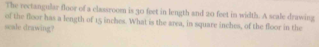 The rectangular floor of a classroom is 30 feet in length and 20 feet in width. A scale drawing 
of the floor has a length of 15 inches. What is the area, in square inches, of the floor in the 
scale drawing?