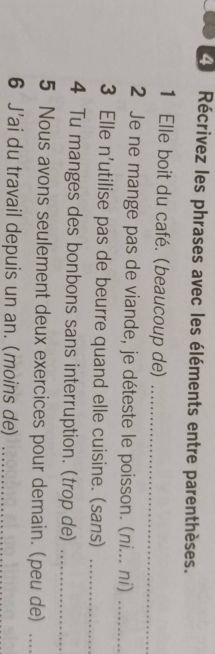 Récrivez les phrases avec les éléments entre parenthèses. 
1 Elle boit du café. (beaucoup de)_ 
2 Je ne mange pas de viande, je déteste le poisson. (ni... ni)_ 
3 Elle n'utilise pas de beurre quand elle cuisine. (sans)_ 
4 Tu manges des bonbons sans interruption. (trop de)_ 
5 Nous avons seulement deux exercices pour demain. (peu de)_ 
6 J’ai du travail depuis un an. (moins de)_